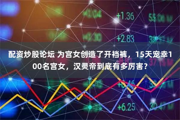 配资炒股论坛 为宫女创造了开裆裤，15天宠幸100名宫女，汉灵帝到底有多厉害？