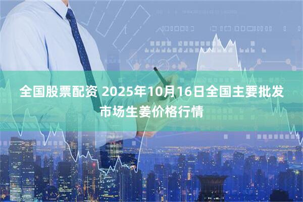 全国股票配资 2025年10月16日全国主要批发市场生姜价格行情