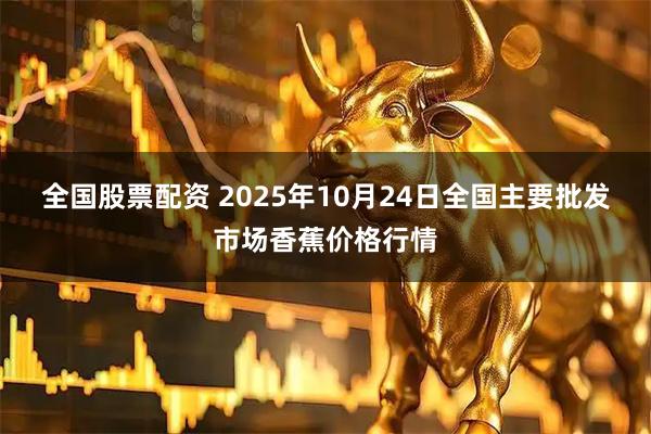 全国股票配资 2025年10月24日全国主要批发市场香蕉价格行情