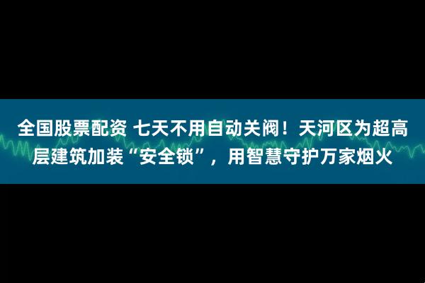 全国股票配资 七天不用自动关阀！天河区为超高层建筑加装“安全锁”，用智慧守护万家烟火