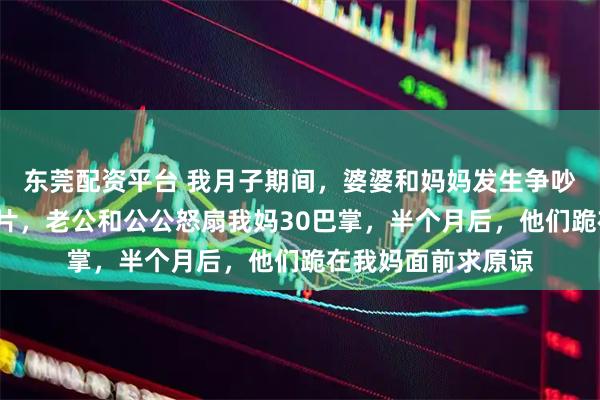 东莞配资平台 我月子期间，婆婆和妈妈发生争吵，婆婆吞了6瓶钙片，老公和公公怒扇我妈30巴掌，半个月后，他们跪在我妈面前求原谅