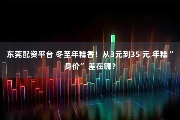 东莞配资平台 冬至年糕香！从3元到35 元 年糕“身价” 差在哪？