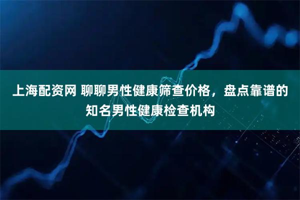 上海配资网 聊聊男性健康筛查价格，盘点靠谱的知名男性健康检查机构