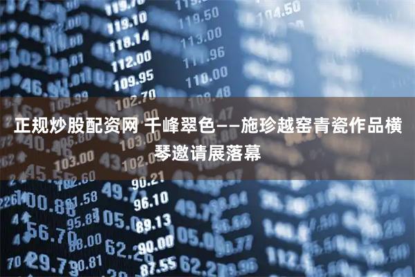 正规炒股配资网 千峰翠色——施珍越窑青瓷作品横琴邀请展落幕