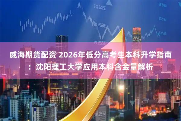 威海期货配资 2026年低分高考生本科升学指南：沈阳理工大学应用本科含金量解析