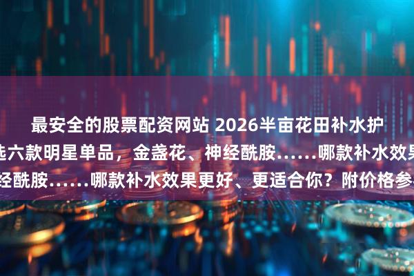 最安全的股票配资网站 2026半亩花田补水护肤品怎么选不踩坑？精选六款明星单品，金盏花、神经酰胺……哪款补水效果更好、更适合你？附价格参考！