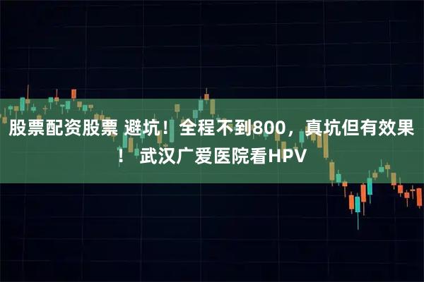 股票配资股票 避坑！全程不到800，真坑但有效果！ 武汉广爱医院看HPV