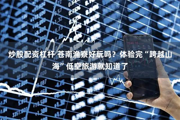 炒股配资杠杆 苍南渔寮好玩吗？体验完“跨越山海”低空旅游就知道了