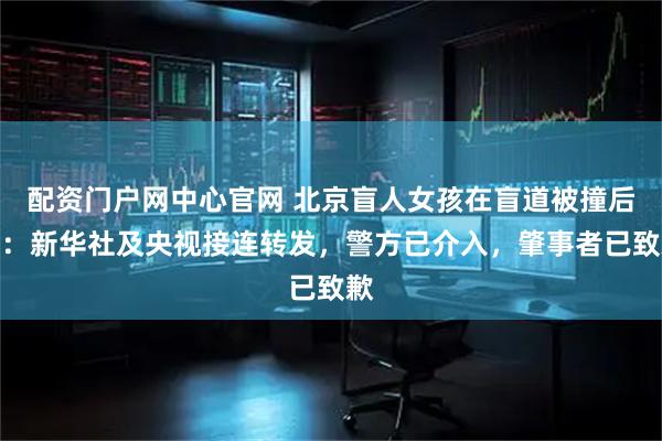 配资门户网中心官网 北京盲人女孩在盲道被撞后续：新华社及央视接连转发，警方已介入，肇事者已致歉