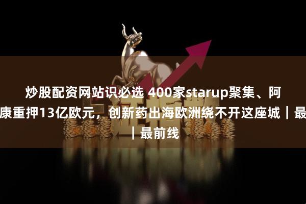 炒股配资网站识必选 400家starup聚集、阿斯利康重押13亿欧元，创新药出海欧洲绕不开这座城｜最前线