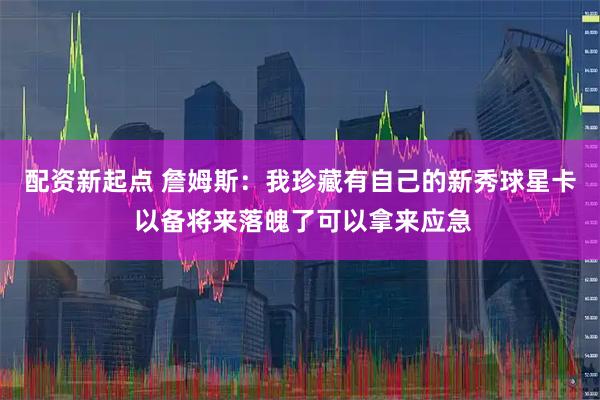 配资新起点 詹姆斯：我珍藏有自己的新秀球星卡 以备将来落魄了可以拿来应急