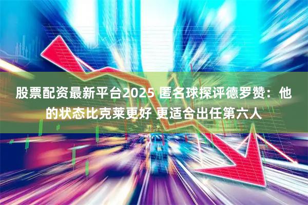 股票配资最新平台2025 匿名球探评德罗赞：他的状态比克莱更好 更适合出任第六人