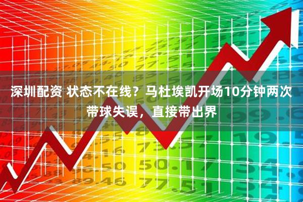 深圳配资 状态不在线？马杜埃凯开场10分钟两次带球失误，直接带出界