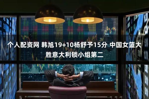 个人配资网 韩旭19+10杨舒予15分 中国女篮大胜意大利锁小组第二